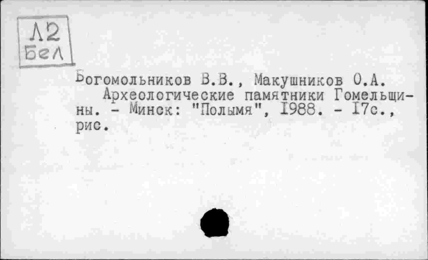 ﻿Л2
Бел
£>огомольников 13.В., Макушников О.А.
Археологические памятники Гомельщины. - Минск: "Полымя”, 1988. - 17с., рис.